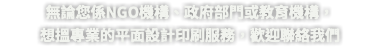 無論您係NGO機構、政府部門或教育機構， 想搵專業的平面設計印刷服務，歡迎聯絡我們